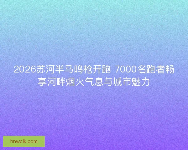 2026苏河半马鸣枪开跑 7000名跑者畅享河畔烟火气息与城市魅力