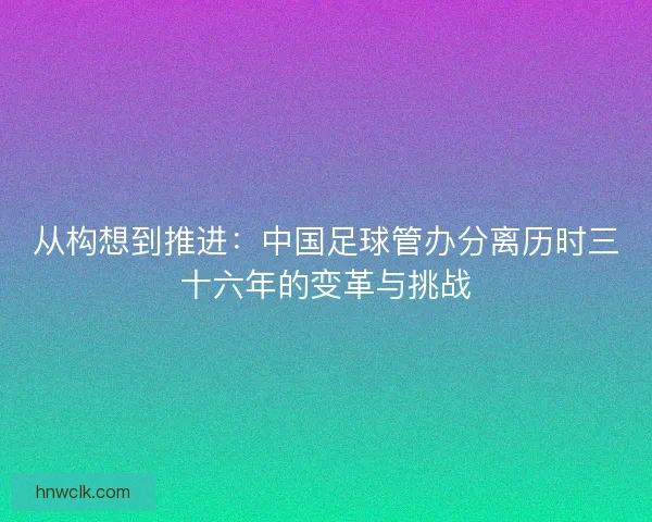 从构想到推进：中国足球管办分离历时三十六年的变革与挑战