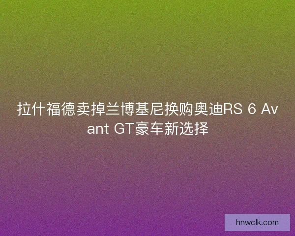 拉什福德卖掉兰博基尼换购奥迪RS 6 Avant GT豪车新选择